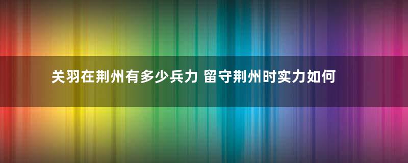 关羽在荆州有多少兵力 留守荆州时实力如何